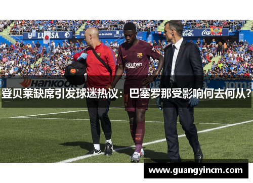 登贝莱缺席引发球迷热议：巴塞罗那受影响何去何从？