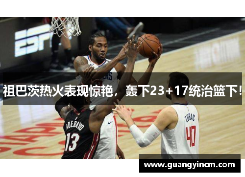 祖巴茨热火表现惊艳，轰下23+17统治篮下！